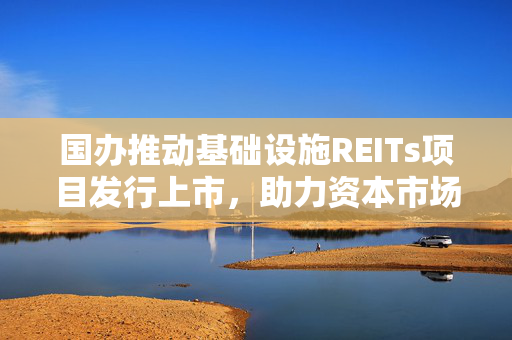 国办推动基础设施REITs项目发行上市，助力资本市场与实体经济深度融合