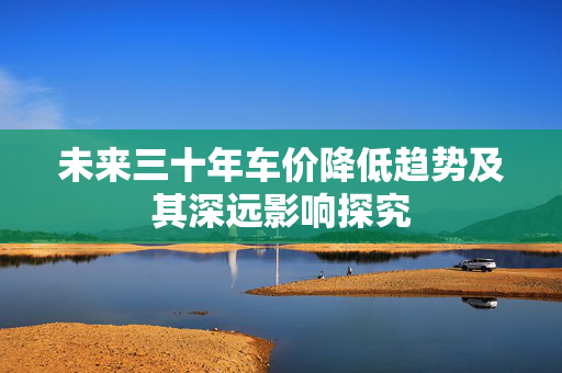 未来三十年车价降低趋势及其深远影响探究
