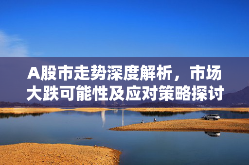 A股市走势深度解析，市场大跌可能性及应对策略探讨