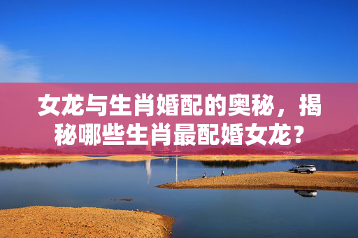 女龙与生肖婚配的奥秘，揭秘哪些生肖最配婚女龙？