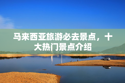 马来西亚旅游必去景点，十大热门景点介绍