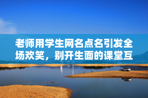 老师用学生网名点名引发全场欢笑，别开生面的课堂互动