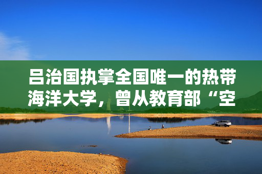 吕治国执掌全国唯一的热带海洋大学，曾从教育部“空降”海南