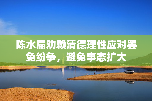 陈水扁劝赖清德理性应对罢免纷争，避免事态扩大