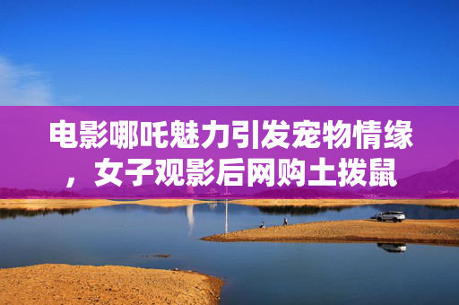 电影哪吒魅力引发宠物情缘，女子观影后网购土拨鼠