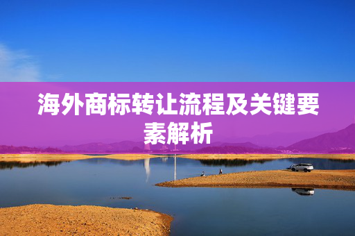 海外商标转让流程及关键要素解析