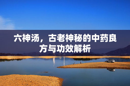 六神汤，古老神秘的中药良方与功效解析