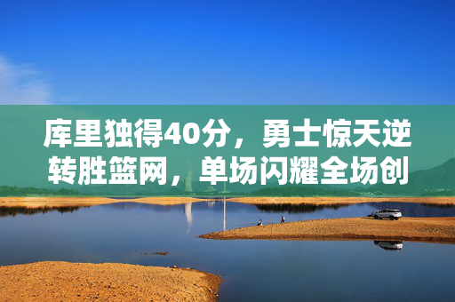 库里独得40分，勇士惊天逆转胜篮网，单场闪耀全场创辉煌胜利