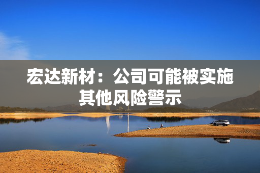 宏达新材：公司可能被实施其他风险警示