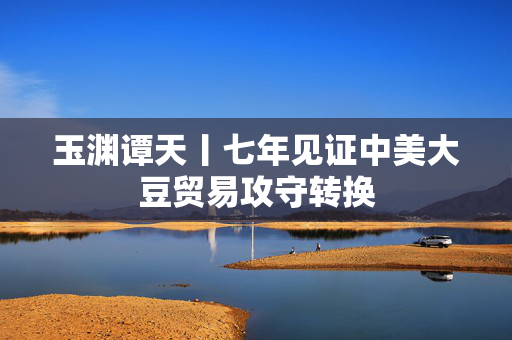 玉渊谭天丨七年见证中美大豆贸易攻守转换