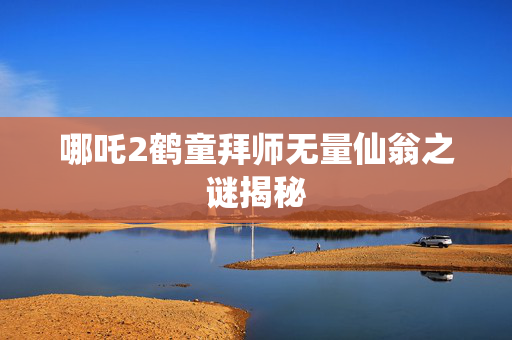 哪吒2鹤童拜师无量仙翁之谜揭秘