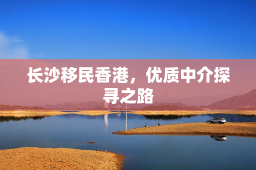 长沙移民香港，优质中介探寻之路
