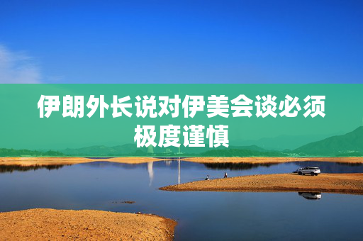 伊朗外长说对伊美会谈必须极度谨慎