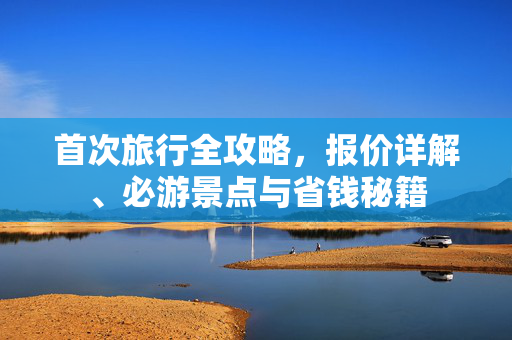 首次旅行全攻略，报价详解、必游景点与省钱秘籍