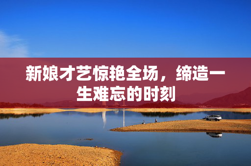 新娘才艺惊艳全场，缔造一生难忘的时刻