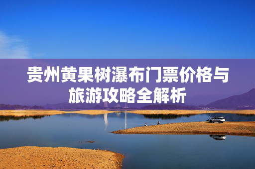 贵州黄果树瀑布门票价格与旅游攻略全解析