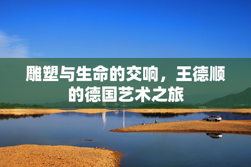 雕塑与生命的交响，王德顺的德国艺术之旅