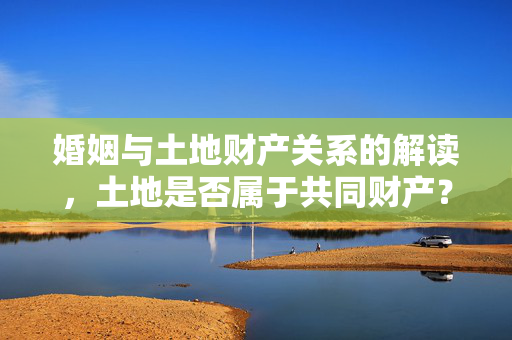 婚姻与土地财产关系的解读，土地是否属于共同财产？