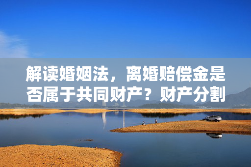 解读婚姻法，离婚赔偿金是否属于共同财产？财产分割问题解析。
