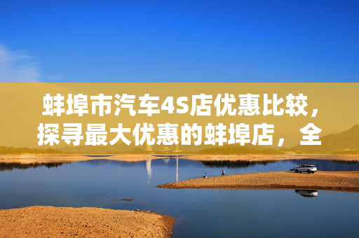 蚌埠市汽车4S店优惠比较，探寻最大优惠的蚌埠店，全面解析各大品牌优惠活动！