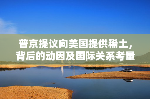 普京提议向美国提供稀土，背后的动因及国际关系考量