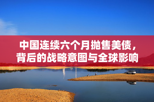 中国连续六个月抛售美债，背后的战略意图与全球影响分析