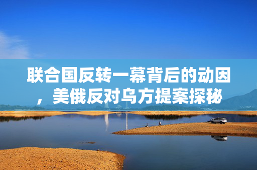联合国反转一幕背后的动因，美俄反对乌方提案探秘