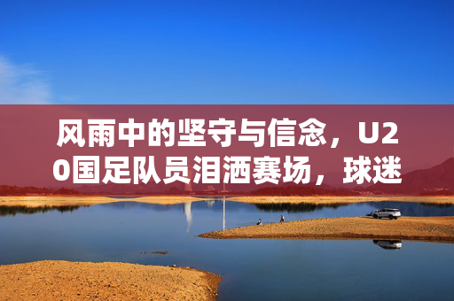 风雨中的坚守与信念，U20国足队员泪洒赛场，球迷唱响水手之歌鼓舞人心