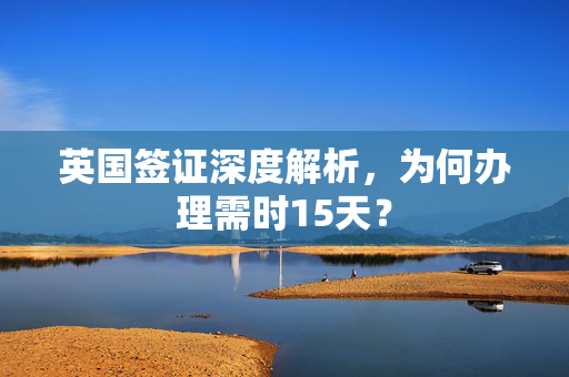 英国签证深度解析，为何办理需时15天？