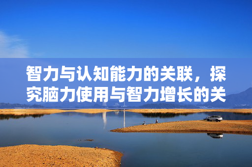 智力与认知能力的关联，探究脑力使用与智力增长的关系是否真的存在？