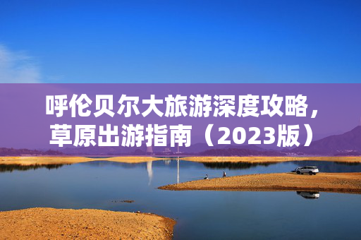 呼伦贝尔大旅游深度攻略，草原出游指南（2023版）