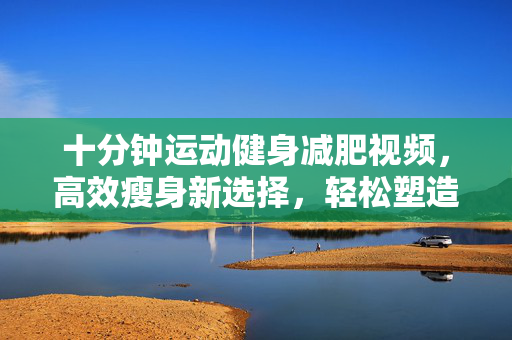 十分钟运动健身减肥视频，高效瘦身新选择，轻松塑造完美身材！
