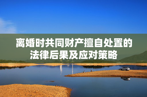 离婚时共同财产擅自处置的法律后果及应对策略