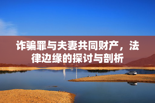 诈骗罪与夫妻共同财产，法律边缘的探讨与剖析