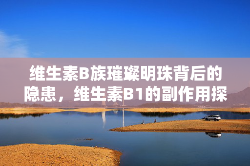 维生素B族璀璨明珠背后的隐患，维生素B1的副作用探讨