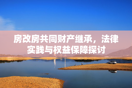 房改房共同财产继承，法律实践与权益保障探讨