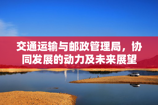 交通运输与邮政管理局，协同发展的动力及未来展望