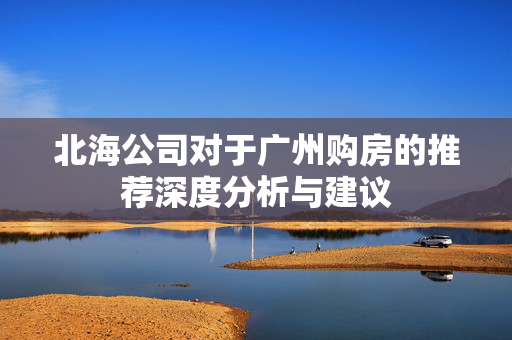 北海公司对于广州购房的推荐深度分析与建议