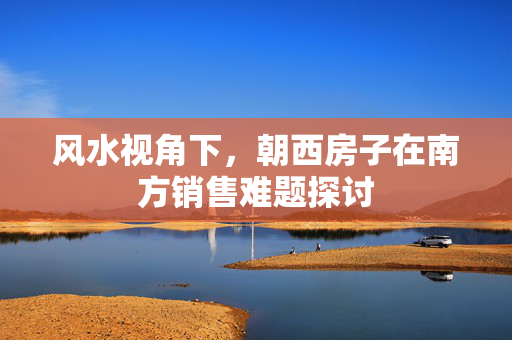 风水视角下，朝西房子在南方销售难题探讨