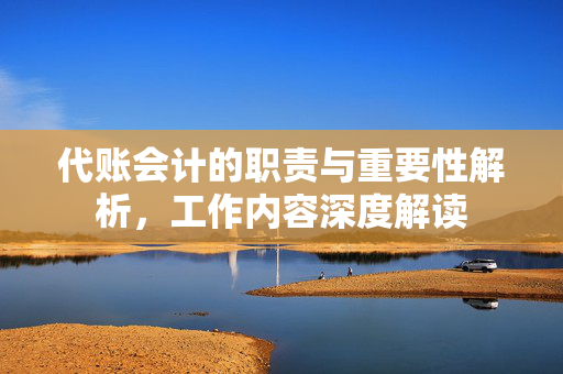 代账会计的职责与重要性解析，工作内容深度解读