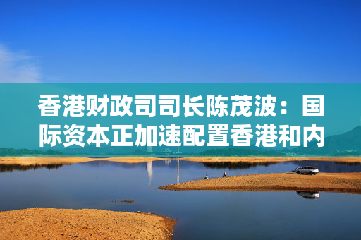 香港财政司司长陈茂波：国际资本正加速配置香港和内地市场