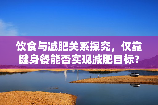 饮食与减肥关系探究，仅靠健身餐能否实现减肥目标？
