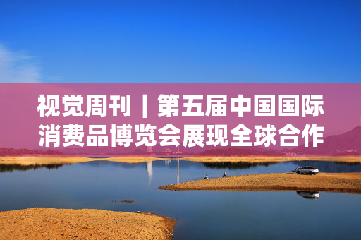 视觉周刊｜第五届中国国际消费品博览会展现全球合作新格局