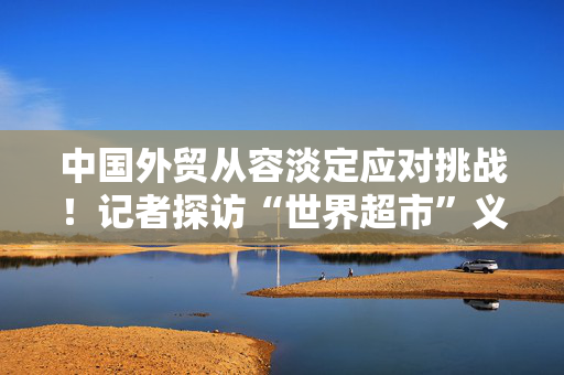 中国外贸从容淡定应对挑战！记者探访“世界超市”义乌