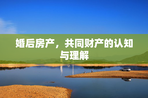 婚后房产，共同财产的认知与理解