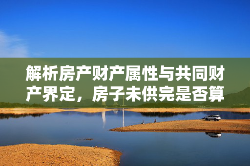 解析房产财产属性与共同财产界定，房子未供完是否算共同财产？