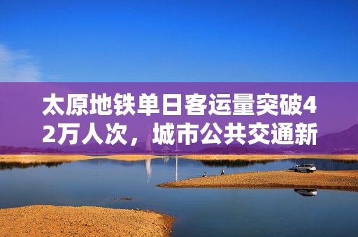 太原地铁单日客运量突破42万人次，城市公共交通新里程碑达成