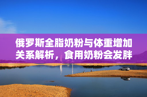 俄罗斯全脂奶粉与体重增加关系解析，食用奶粉会发胖吗？