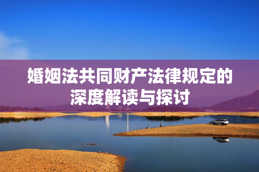 婚姻法共同财产法律规定的深度解读与探讨