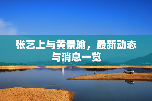 张艺上与黄景瑜，最新动态与消息一览